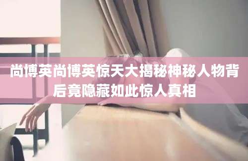 尚博英尚博英惊天大揭秘神秘人物背后竟隐藏如此惊人真相