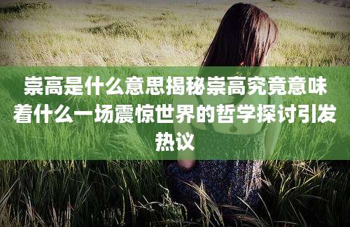 崇高是什么意思揭秘崇高究竟意味着什么一场震惊世界的哲学探讨引发热议