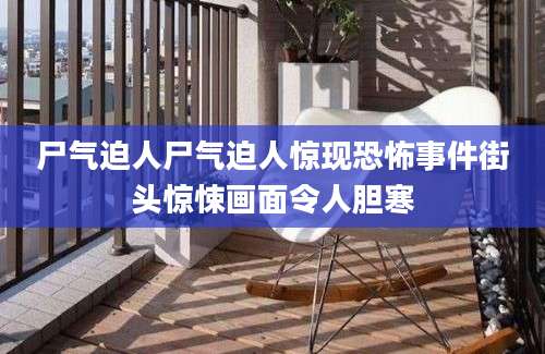 尸气迫人尸气迫人惊现恐怖事件街头惊悚画面令人胆寒