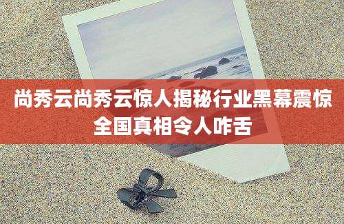 尚秀云尚秀云惊人揭秘行业黑幕震惊全国真相令人咋舌