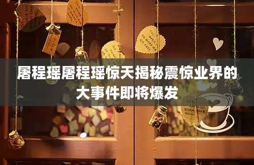 屠程瑶屠程瑶惊天揭秘震惊业界的大事件即将爆发