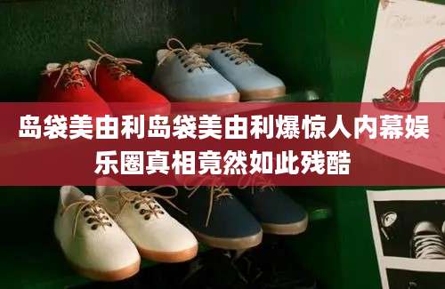 岛袋美由利岛袋美由利爆惊人内幕娱乐圈真相竟然如此残酷