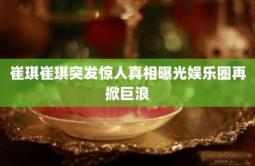 崔琪崔琪突发惊人真相曝光娱乐圈再掀巨浪