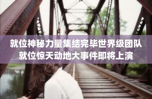 就位神秘力量集结完毕世界级团队就位惊天动地大事件即将上演