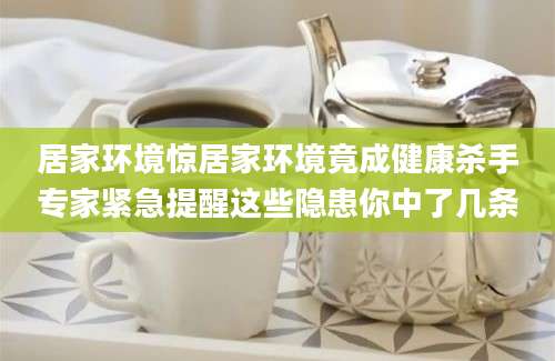 居家环境惊居家环境竟成健康杀手专家紧急提醒这些隐患你中了几条