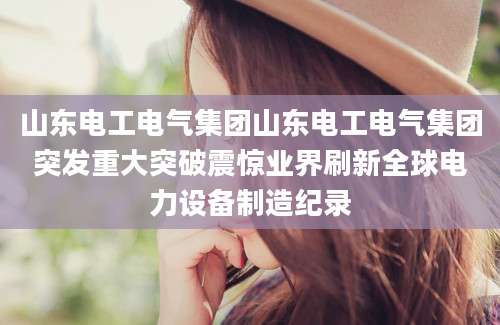 山东电工电气集团山东电工电气集团突发重大突破震惊业界刷新全球电力设备制造纪录