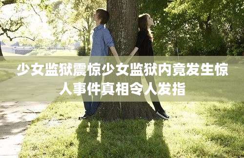 少女监狱震惊少女监狱内竟发生惊人事件真相令人发指