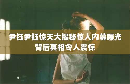 尹钰尹钰惊天大揭秘惊人内幕曝光背后真相令人震惊
