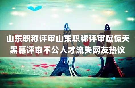 山东职称评审山东职称评审曝惊天黑幕评审不公人才流失网友热议