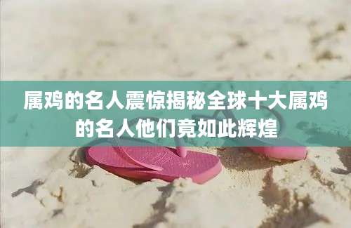 属鸡的名人震惊揭秘全球十大属鸡的名人他们竟如此辉煌