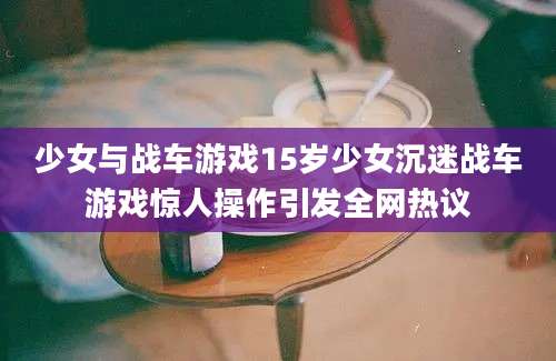少女与战车游戏15岁少女沉迷战车游戏惊人操作引发全网热议