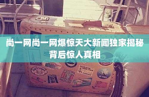 尚一网尚一网爆惊天大新闻独家揭秘背后惊人真相
