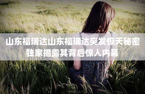 山东福瑞达山东福瑞达突发惊天秘密独家揭露其背后惊人内幕