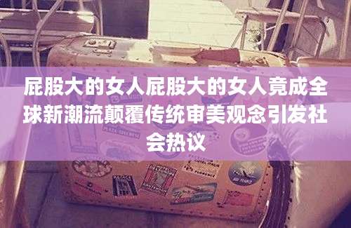 屁股大的女人屁股大的女人竟成全球新潮流颠覆传统审美观念引发社会热议