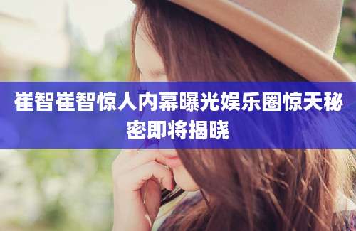 崔智崔智惊人内幕曝光娱乐圈惊天秘密即将揭晓