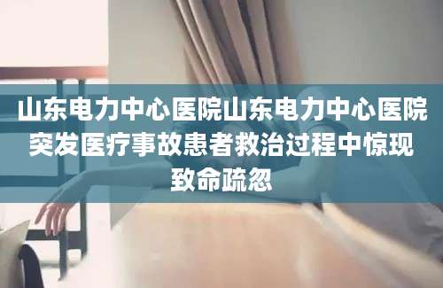 山东电力中心医院山东电力中心医院突发医疗事故患者救治过程中惊现致命疏忽