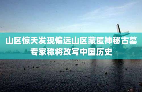 山区惊天发现偏远山区藏匿神秘古墓专家称将改写中国历史