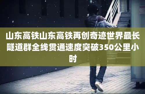 山东高铁山东高铁再创奇迹世界最长隧道群全线贯通速度突破350公里小时