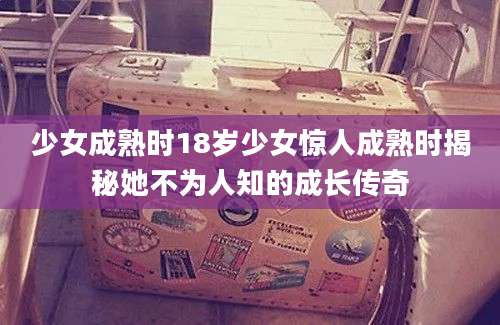 少女成熟时18岁少女惊人成熟时揭秘她不为人知的成长传奇