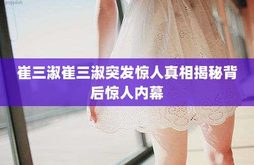 崔三淑崔三淑突发惊人真相揭秘背后惊人内幕
