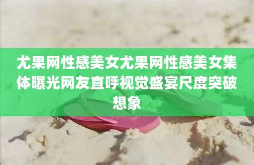尤果网性感美女尤果网性感美女集体曝光网友直呼视觉盛宴尺度突破想象