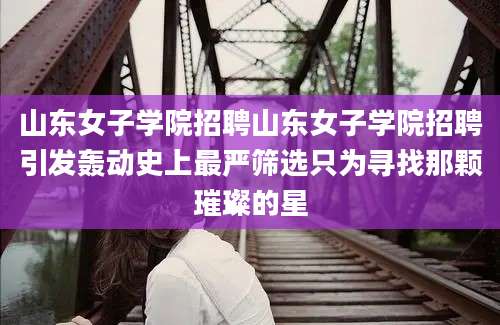 山东女子学院招聘山东女子学院招聘引发轰动史上最严筛选只为寻找那颗璀璨的星