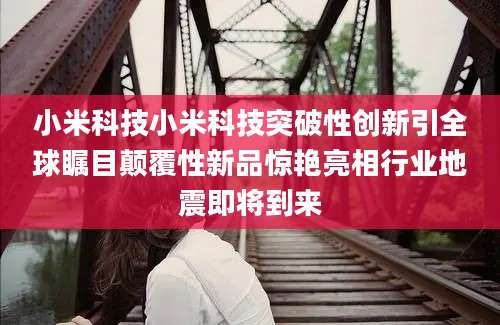 小米科技小米科技突破性创新引全球瞩目颠覆性新品惊艳亮相行业地震即将到来