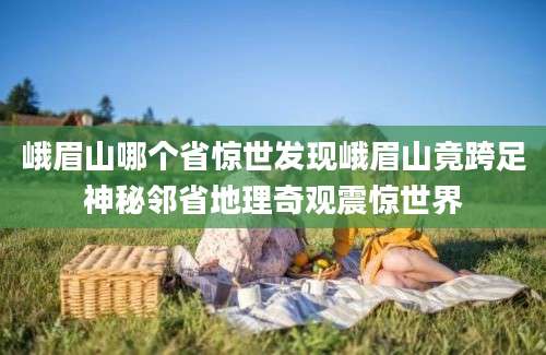 峨眉山哪个省惊世发现峨眉山竟跨足神秘邻省地理奇观震惊世界