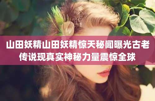 山田妖精山田妖精惊天秘闻曝光古老传说现真实神秘力量震惊全球