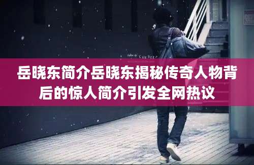 岳晓东简介岳晓东揭秘传奇人物背后的惊人简介引发全网热议