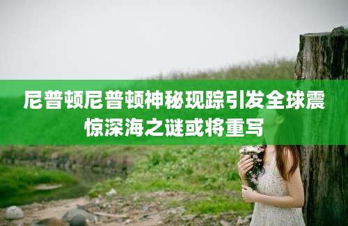 尼普顿尼普顿神秘现踪引发全球震惊深海之谜或将重写