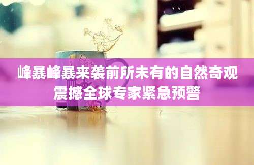 峰暴峰暴来袭前所未有的自然奇观震撼全球专家紧急预警