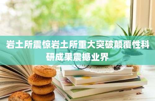 岩土所震惊岩土所重大突破颠覆性科研成果震撼业界