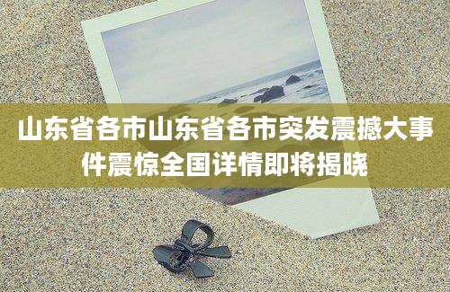 山东省各市山东省各市突发震撼大事件震惊全国详情即将揭晓