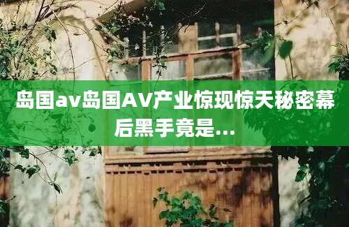 岛国av岛国AV产业惊现惊天秘密幕后黑手竟是...