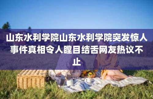 山东水利学院山东水利学院突发惊人事件真相令人瞠目结舌网友热议不止
