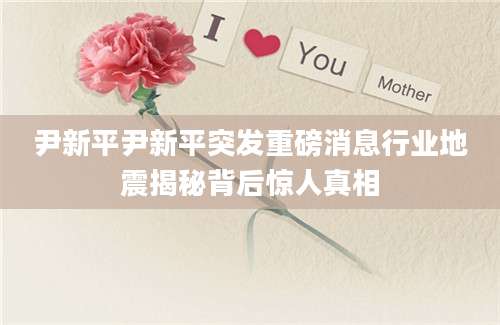 尹新平尹新平突发重磅消息行业地震揭秘背后惊人真相