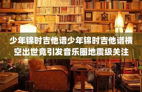 少年锦时吉他谱少年锦时吉他谱横空出世竟引发音乐圈地震级关注