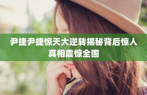 尹捷尹捷惊天大逆转揭秘背后惊人真相震惊全国