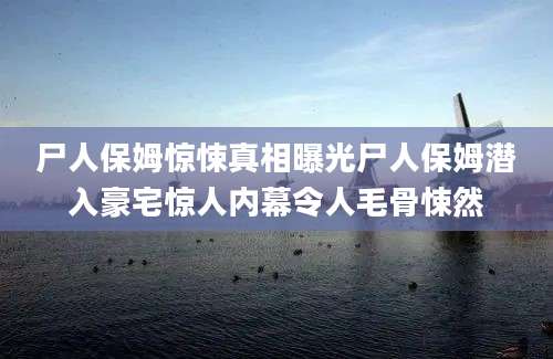 尸人保姆惊悚真相曝光尸人保姆潜入豪宅惊人内幕令人毛骨悚然