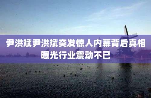 尹洪斌尹洪斌突发惊人内幕背后真相曝光行业震动不已