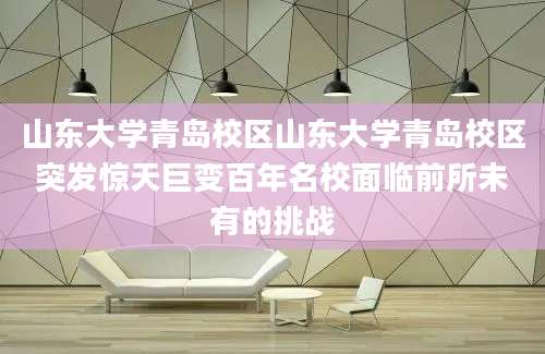 山东大学青岛校区山东大学青岛校区突发惊天巨变百年名校面临前所未有的挑战