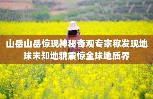 山岳山岳惊现神秘奇观专家称发现地球未知地貌震惊全球地质界