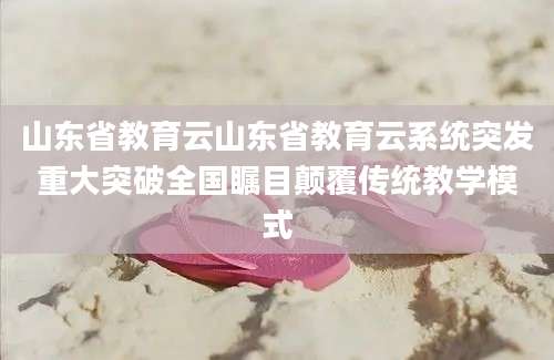山东省教育云山东省教育云系统突发重大突破全国瞩目颠覆传统教学模式