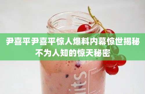 尹喜平尹喜平惊人爆料内幕惊世揭秘不为人知的惊天秘密