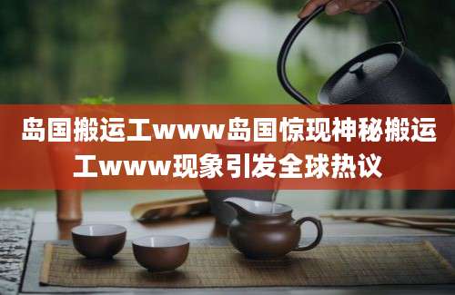 岛国搬运工www岛国惊现神秘搬运工www现象引发全球热议