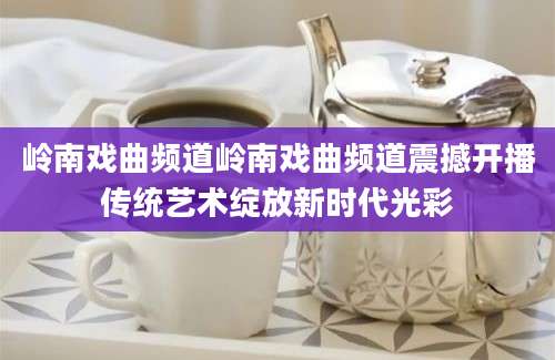 岭南戏曲频道岭南戏曲频道震撼开播传统艺术绽放新时代光彩