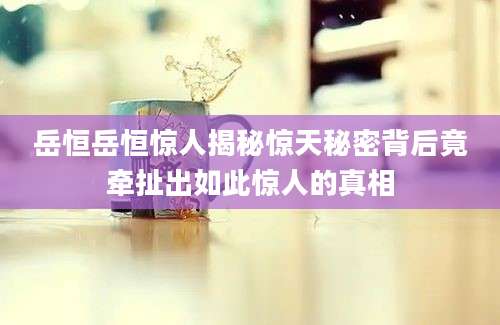 岳恒岳恒惊人揭秘惊天秘密背后竟牵扯出如此惊人的真相