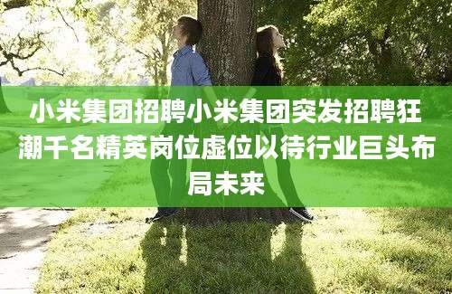 小米集团招聘小米集团突发招聘狂潮千名精英岗位虚位以待行业巨头布局未来