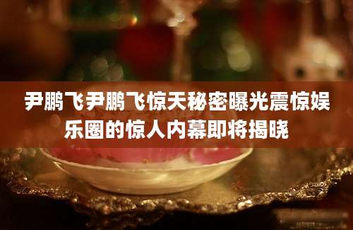 尹鹏飞尹鹏飞惊天秘密曝光震惊娱乐圈的惊人内幕即将揭晓